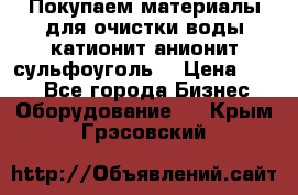   Покупаем материалы для очистки воды катионит анионит сульфоуголь  › Цена ­ 100 - Все города Бизнес » Оборудование   . Крым,Грэсовский